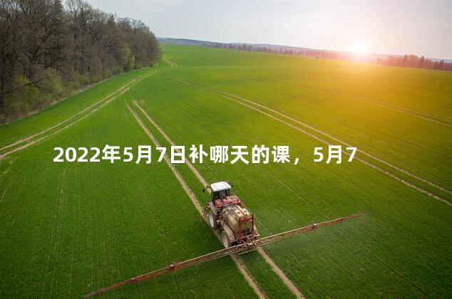 2022年5月7日补哪天的课，5月7日补星期几的课