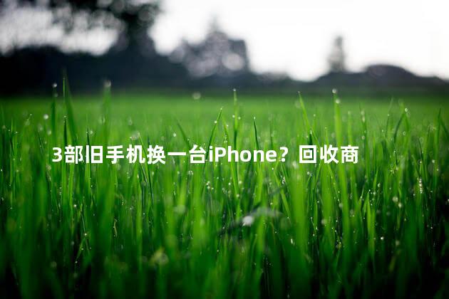 3部旧手机换一台iPhone？回收商回应