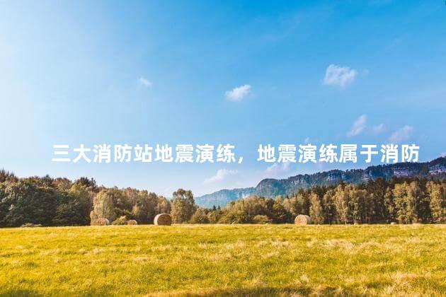 三大消防站地震演练，地震演练属于消防演练吗