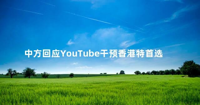 中方回应YouTube干预香港特首选举，香港特首直接选举