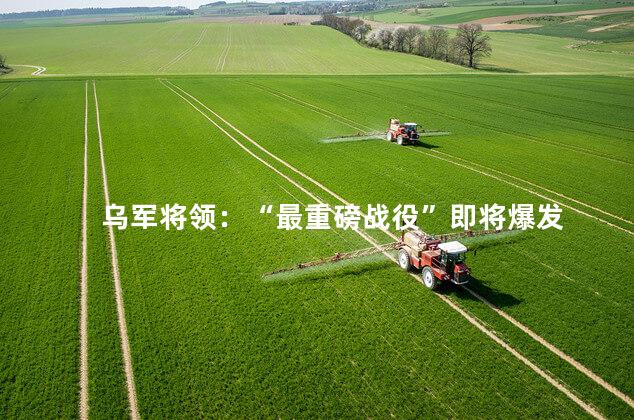 乌军将领：“最重磅战役”即将爆发