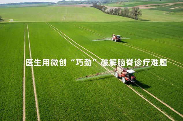 医生用微创“巧劲”破解脑脊诊疗难题