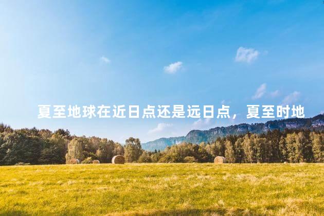 夏至地球在近日点还是远日点，夏至时地球在近日点还是远日点
