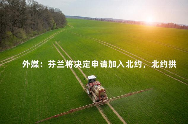 外媒：芬兰将决定申请加入北约，北约拱火的动作可一点没停