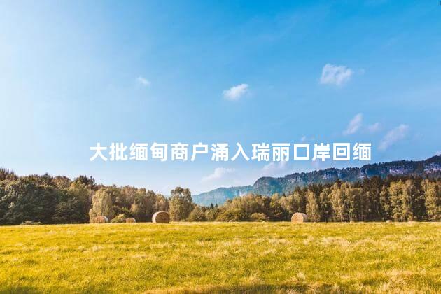 大批缅甸商户涌入瑞丽口岸回缅