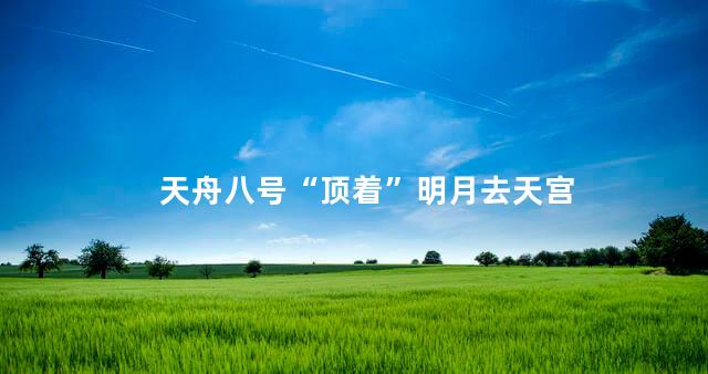 天舟八号“顶着”明月去天宫
