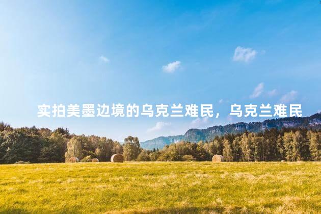 实拍美墨边境的乌克兰难民，乌克兰难民的一天是怎样度过的