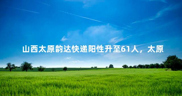 山西太原韵达快递阳性升至61人，太原韵达快递为什么不发快递了
