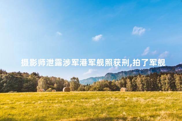 摄影师泄露涉军港军舰照获刑,拍了军舰照片构成泄密吗