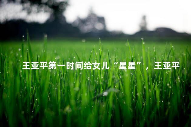 王亚平第一时间给女儿“星星”，王亚平和5岁女儿约定为她摘星星