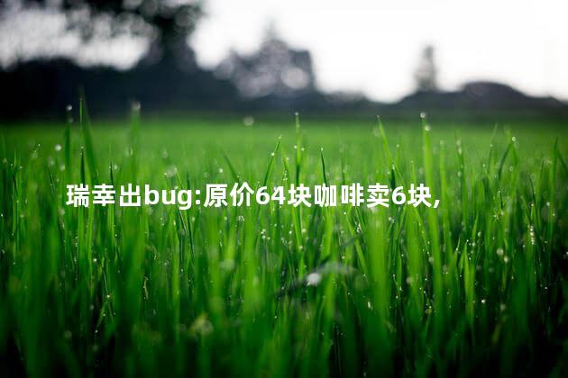瑞幸出bug:原价64块咖啡卖6块,薅到了瑞幸的羊毛