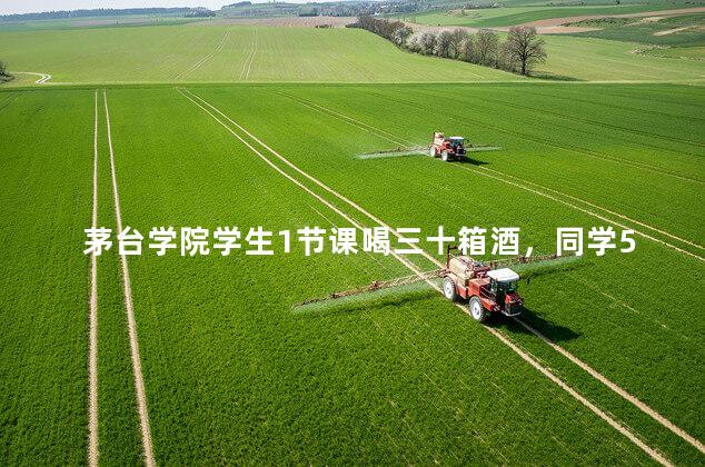 茅台学院学生1节课喝三十箱酒，同学50瓶茅台