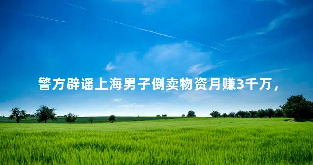 警方辟谣上海男子倒卖物资月赚3千万，一个月获利上千万”的帖子在网络流传