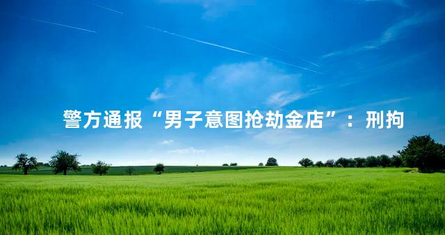 警方通报“男子意图抢劫金店”：刑拘