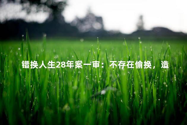 错换人生28年案一审：不存在偷换，造成人几十年人生的错位