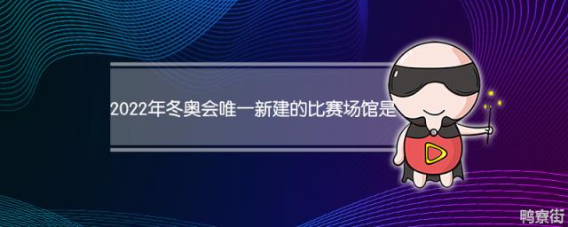 2022年冬奥会唯一新建的比赛场馆叫什么 2022冬奥会吉祥物